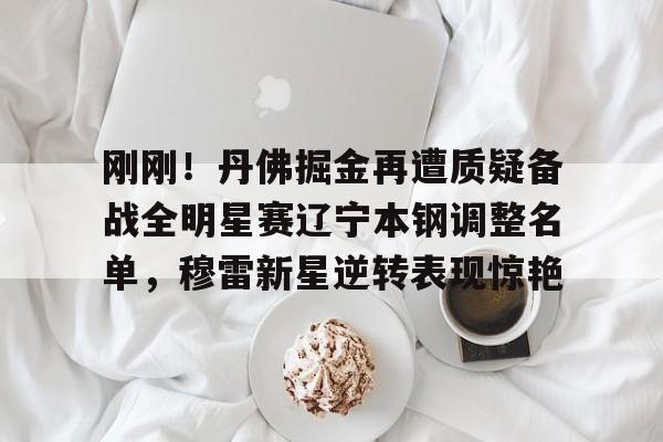 雷竞技在线登录 -刚刚！丹佛掘金再遭质疑备战全明星赛辽宁本钢调整名单，穆雷新星逆转表现惊艳 