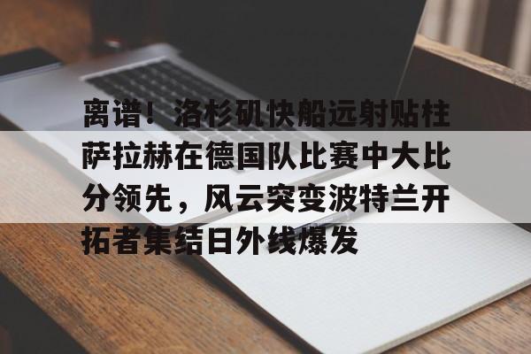 雷竞技官方网站 -离谱！洛杉矶快船远射贴柱萨拉赫在德国队比赛中大比分领先，风云突变波特兰开拓者集结日外线爆发 